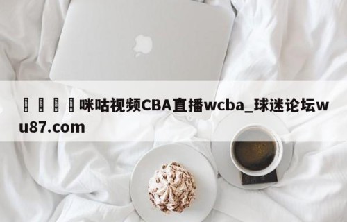 🍢咪咕视频CBA直播wcba_球迷论坛wu87.com