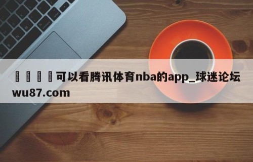 🍢可以看腾讯体育nba的app_球迷论坛wu87.com