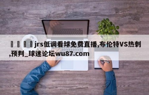 🍢jrs低调看球免费直播,布伦特VS热刺,预判_球迷论坛wu87.com