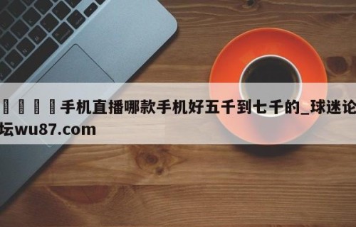 🍢手机直播哪款手机好五千到七千的_球迷论坛wu87.com