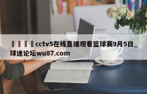🍢cctv5在线直播观看篮球赛9月5日_球迷论坛wu87.com