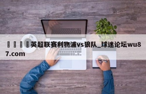 🍢英超联赛利物浦vs狼队_球迷论坛wu87.com