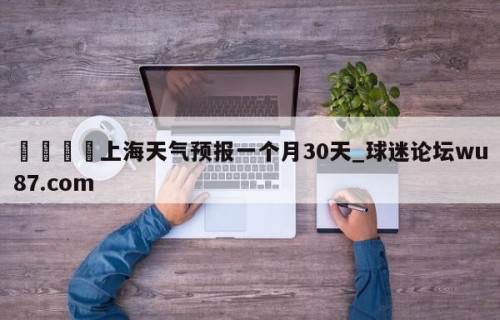 🍢上海天气预报一个月30天_球迷论坛wu87.com