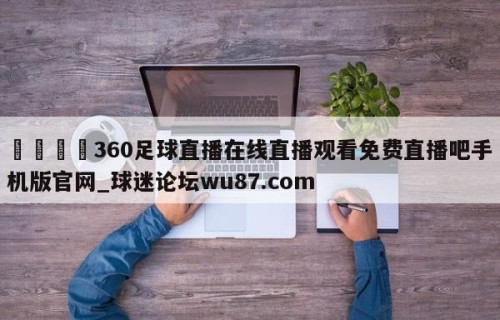 🍢360足球直播在线直播观看免费直播吧手机版官网_球迷论坛wu87.com