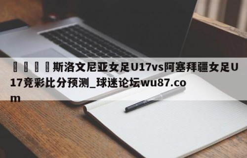 🍢斯洛文尼亚女足U17vs阿塞拜疆女足U17竞彩比分预测_球迷论坛wu87.com