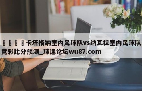 🍢卡塔格纳室内足球队vs纳瓦拉室内足球队竞彩比分预测_球迷论坛wu87.com