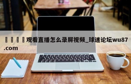🍢观看直播怎么录屏视频_球迷论坛wu87.com
