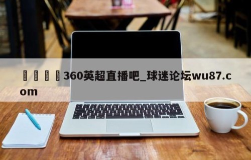 🍢360英超直播吧_球迷论坛wu87.com