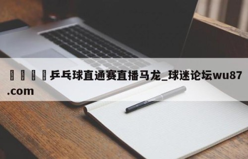 🍢乒乓球直通赛直播马龙_球迷论坛wu87.com