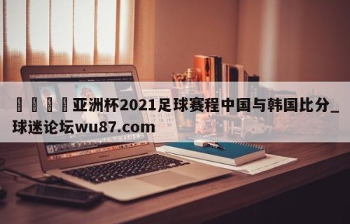 🍢亚洲杯2021足球赛程中国与韩国比分_球迷论坛wu87.com