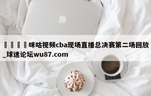 🍢咪咕视频cba现场直播总决赛第二场回放_球迷论坛wu87.com