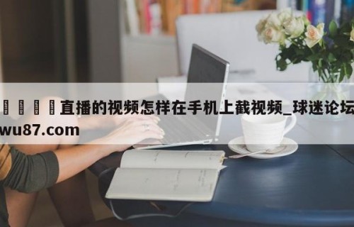 🍢直播的视频怎样在手机上截视频_球迷论坛wu87.com