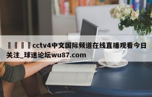 🍢cctv4中文国际频道在线直播观看今日关注_球迷论坛wu87.com