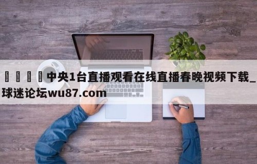🍢中央1台直播观看在线直播春晚视频下载_球迷论坛wu87.com