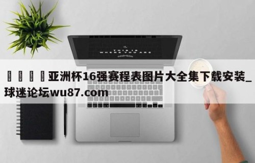 🍢亚洲杯16强赛程表图片大全集下载安装_球迷论坛wu87.com