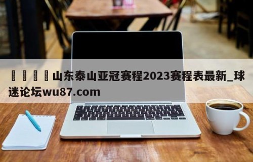 🍢山东泰山亚冠赛程2023赛程表最新_球迷论坛wu87.com