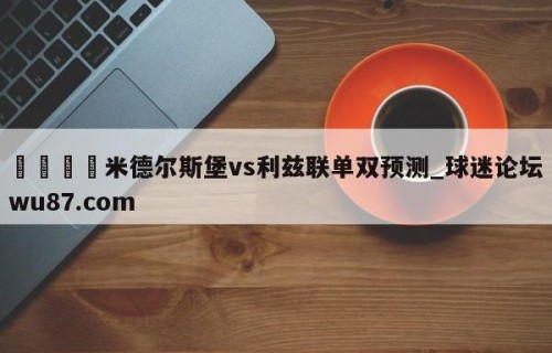 🍢米德尔斯堡vs利兹联单双预测_球迷论坛wu87.com