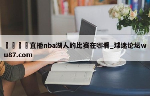 🍢直播nba湖人的比赛在哪看_球迷论坛wu87.com