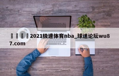 🍢2021极速体育nba_球迷论坛wu87.com