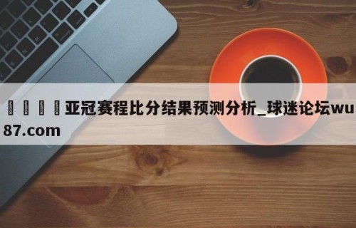 🍢亚冠赛程比分结果预测分析_球迷论坛wu87.com