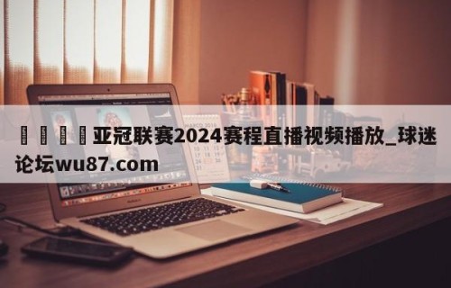 🍢亚冠联赛2024赛程直播视频播放_球迷论坛wu87.com