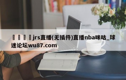 🍢jrs直播(无插件)直播nba咪咕_球迷论坛wu87.com