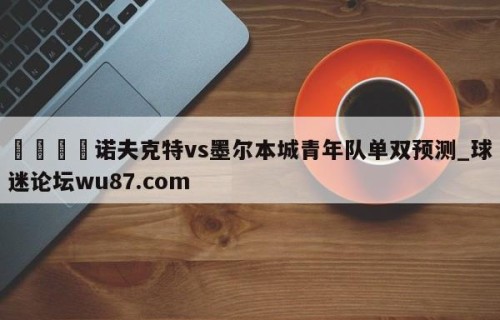 🍢诺夫克特vs墨尔本城青年队单双预测_球迷论坛wu87.com