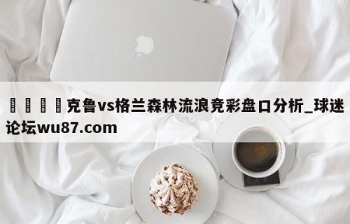 🍢克鲁vs格兰森林流浪竞彩盘口分析_球迷论坛wu87.com