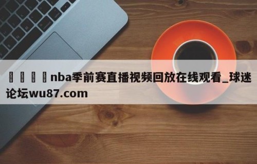 🍢nba季前赛直播视频回放在线观看_球迷论坛wu87.com