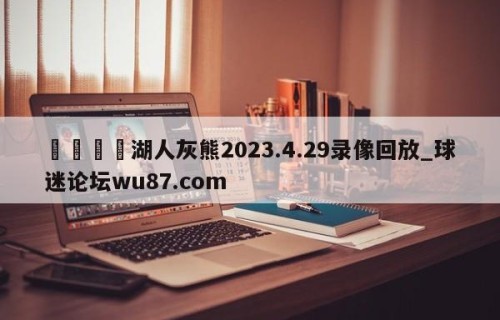🍢湖人灰熊2023.4.29录像回放_球迷论坛wu87.com
