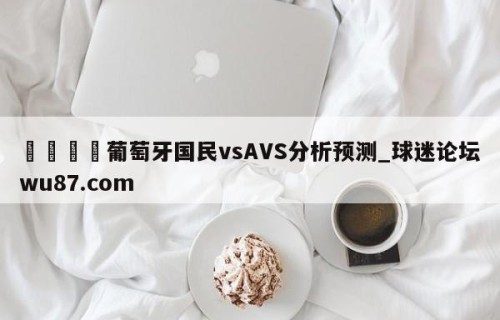 🍢葡萄牙国民vsAVS分析预测_球迷论坛wu87.com