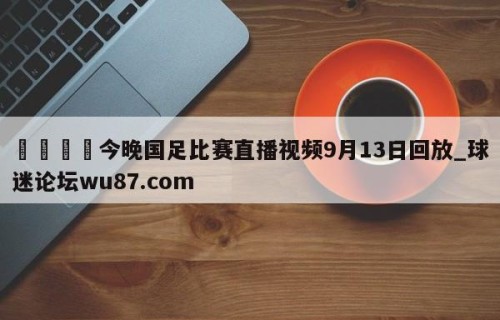 🍢今晚国足比赛直播视频9月13日回放_球迷论坛wu87.com