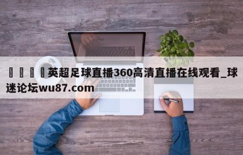 🍢英超足球直播360高清直播在线观看_球迷论坛wu87.com