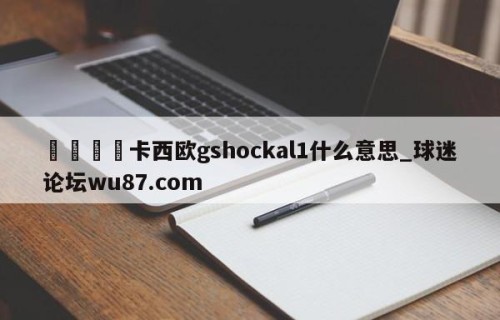 🍢卡西欧gshockal1什么意思_球迷论坛wu87.com
