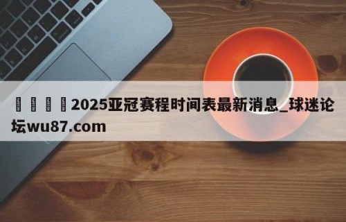 🍢2025亚冠赛程时间表最新消息_球迷论坛wu87.com