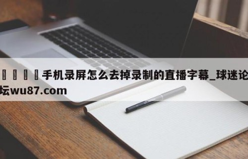 🍢手机录屏怎么去掉录制的直播字幕_球迷论坛wu87.com
