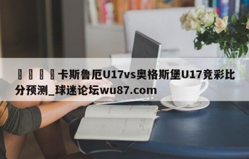 🍢卡斯鲁厄U17vs奥格斯堡U17竞彩比分预测_球迷论坛wu87.com