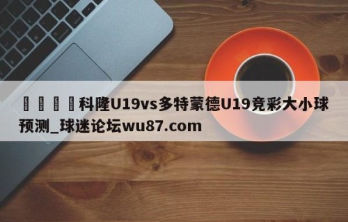 🍢科隆U19vs多特蒙德U19竞彩大小球预测_球迷论坛wu87.com