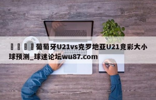 🍢葡萄牙U21vs克罗地亚U21竞彩大小球预测_球迷论坛wu87.com