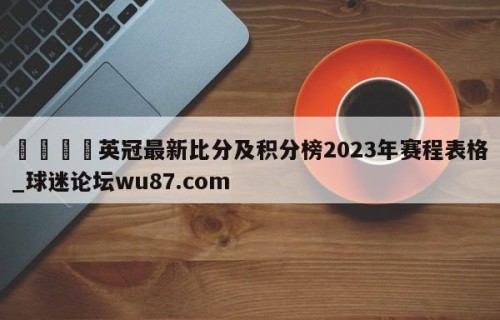 🍢英冠最新比分及积分榜2023年赛程表格_球迷论坛wu87.com