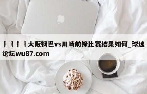 🍢大阪钢巴vs川崎前锋比赛结果如何_球迷论坛wu87.com