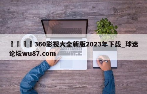 🍢360影视大全新版2023年下载_球迷论坛wu87.com