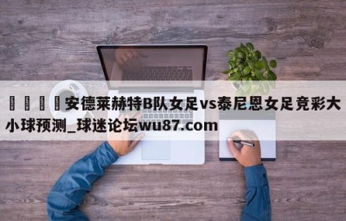 🍢安德莱赫特B队女足vs泰尼恩女足竞彩大小球预测_球迷论坛wu87.com