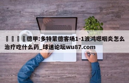🍢德甲:多特蒙德客场1-1波鸿嗯咽炎怎么治疗吃什么药_球迷论坛wu87.com