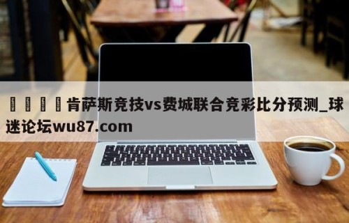 🍢肯萨斯竞技vs费城联合竞彩比分预测_球迷论坛wu87.com