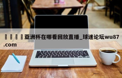 🍢亚洲杯在哪看回放直播_球迷论坛wu87.com
