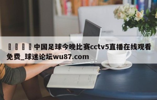 🍢中国足球今晚比赛cctv5直播在线观看免费_球迷论坛wu87.com