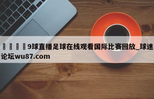 🍢9球直播足球在线观看国际比赛回放_球迷论坛wu87.com