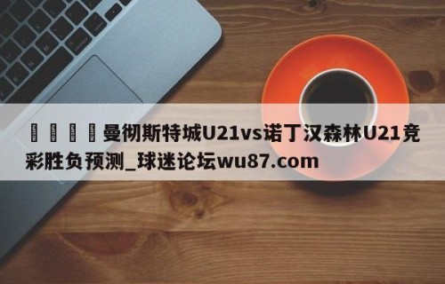 🍢曼彻斯特城U21vs诺丁汉森林U21竞彩胜负预测_球迷论坛wu87.com