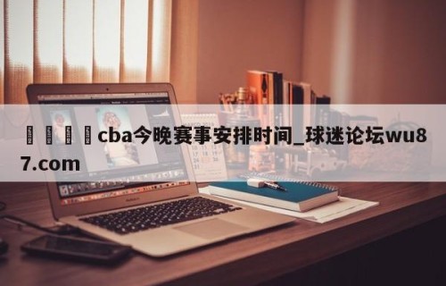 🍢cba今晚赛事安排时间_球迷论坛wu87.com